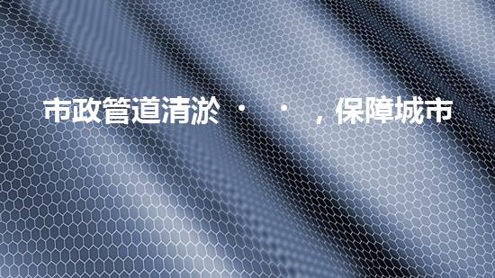 市政管道清淤，保障城市暢通無阻